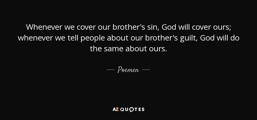Whenever we cover our brother's sin, God will cover ours; whenever we tell people about our brother's guilt, God will do the same about ours. - Poemen