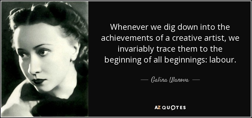 Whenever we dig down into the achievements of a creative artist, we invariably trace them to the beginning of all beginnings: labour. - Galina Ulanova