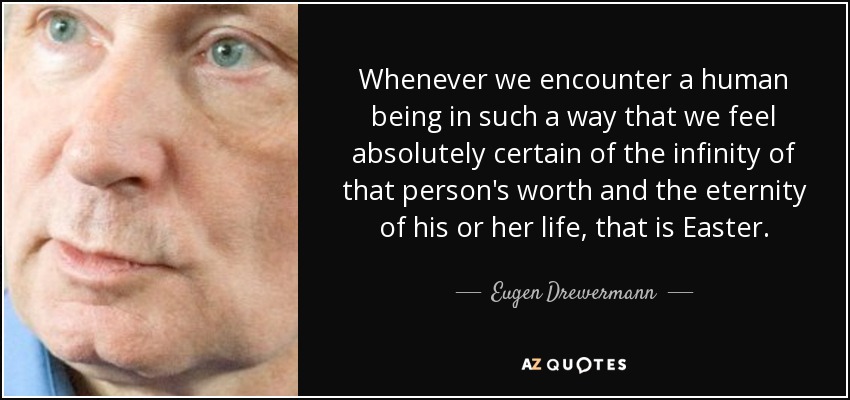 Whenever we encounter a human being in such a way that we feel absolutely certain of the infinity of that person's worth and the eternity of his or her life, that is Easter. - Eugen Drewermann
