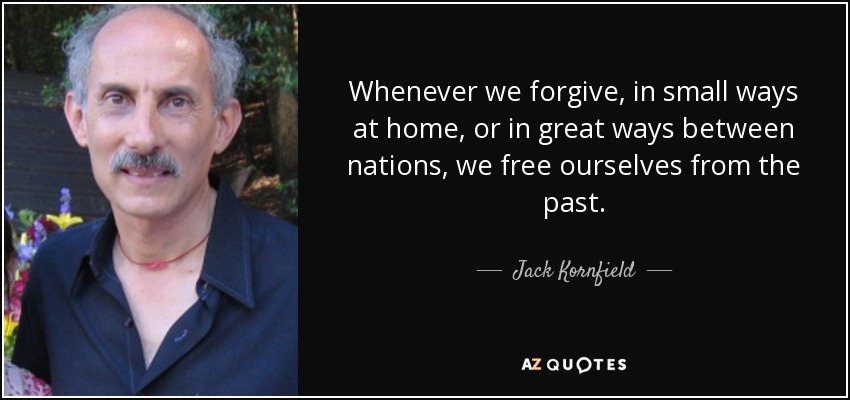 Whenever we forgive, in small ways at home, or in great ways between nations, we free ourselves from the past. - Jack Kornfield