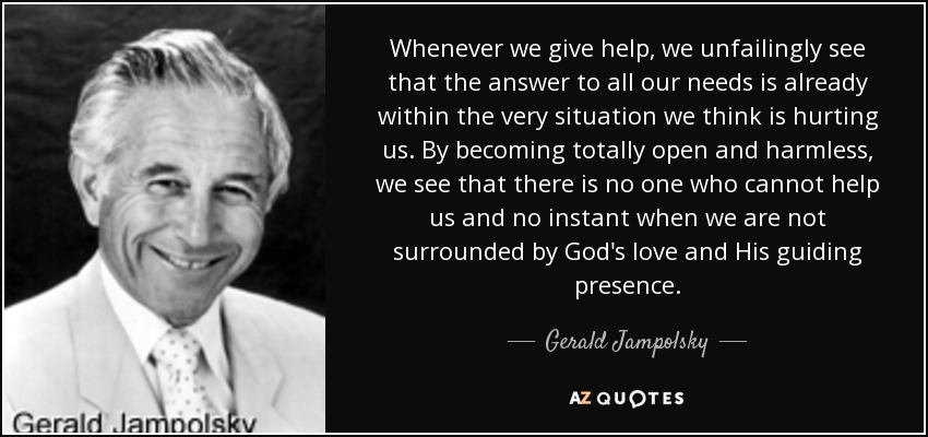 Whenever we give help, we unfailingly see that the answer to all our needs is already within the very situation we think is hurting us. By becoming totally open and harmless, we see that there is no one who cannot help us and no instant when we are not surrounded by God's love and His guiding presence. - Gerald Jampolsky