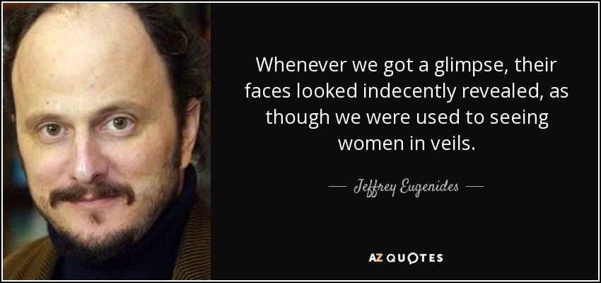 Whenever we got a glimpse, their faces looked indecently revealed, as though we were used to seeing women in veils. - Jeffrey Eugenides