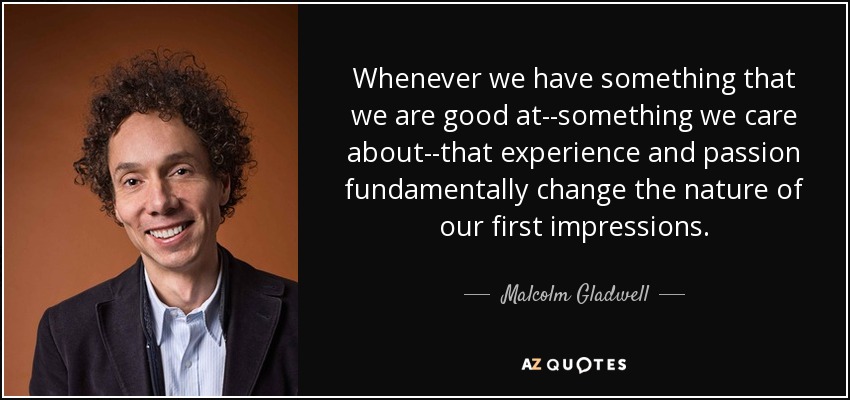 Whenever we have something that we are good at--something we care about--that experience and passion fundamentally change the nature of our first impressions. - Malcolm Gladwell
