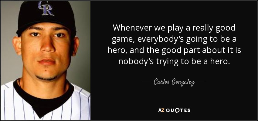 Whenever we play a really good game, everybody's going to be a hero, and the good part about it is nobody's trying to be a hero. - Carlos Gonzalez