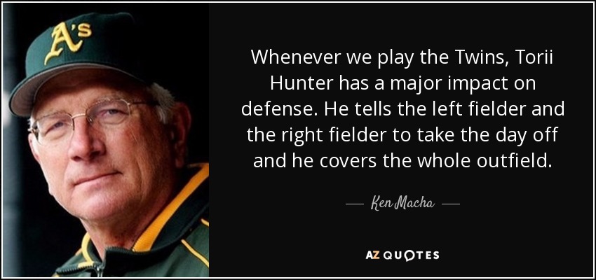 Whenever we play the Twins, Torii Hunter has a major impact on defense. He tells the left fielder and the right fielder to take the day off and he covers the whole outfield. - Ken Macha