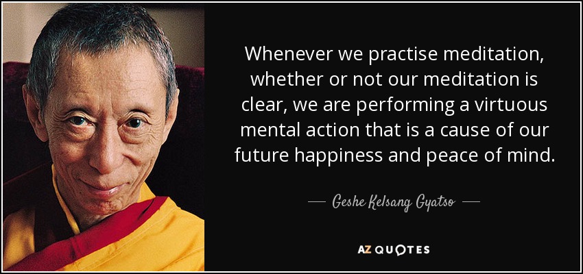 Whenever we practise meditation, whether or not our meditation is clear, we are performing a virtuous mental action that is a cause of our future happiness and peace of mind. - Geshe Kelsang Gyatso