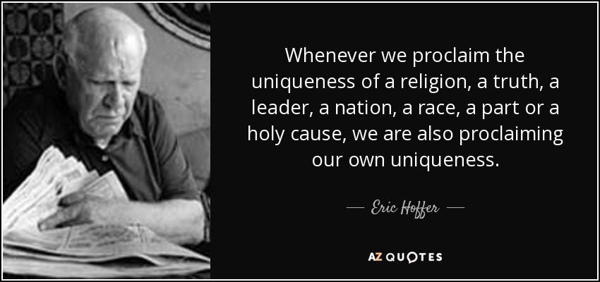Whenever we proclaim the uniqueness of a religion , a truth , a leader, a nation, a race, a part or a holy cause, we are also proclaiming our own uniqueness. - Eric Hoffer