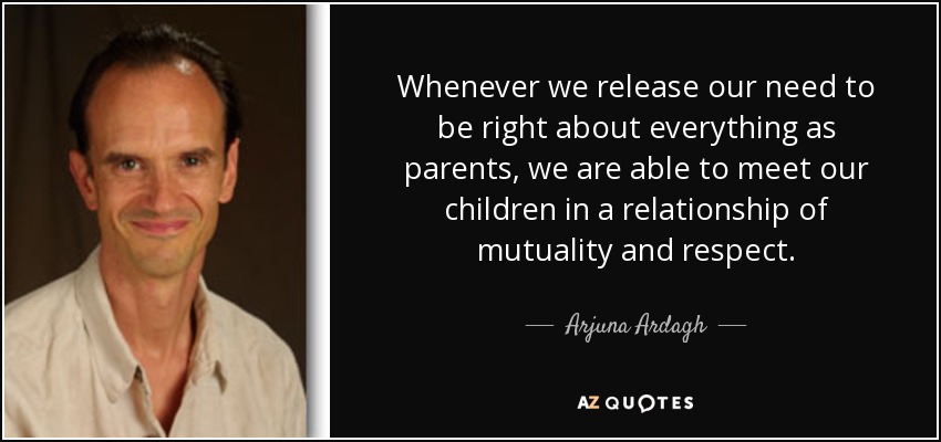 Whenever we release our need to be right about everything as parents, we are able to meet our children in a relationship of mutuality and respect. - Arjuna Ardagh