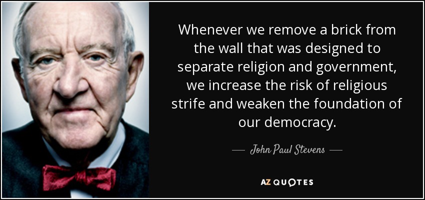 Whenever we remove a brick from the wall that was designed to separate religion and government, we increase the risk of religious strife and weaken the foundation of our democracy. - John Paul Stevens