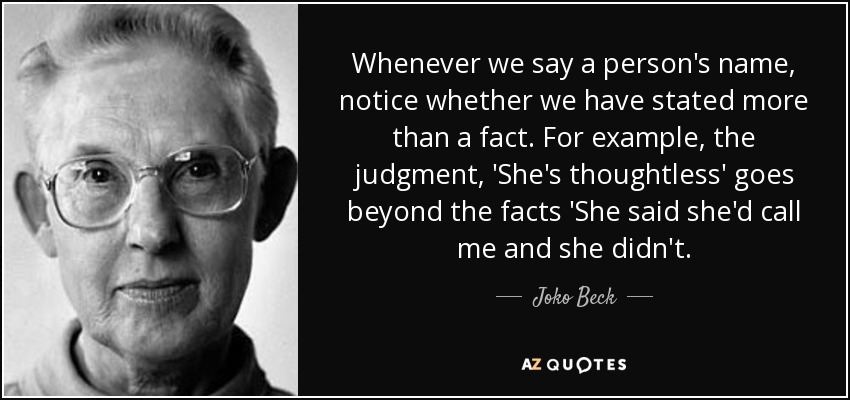 Whenever we say a person's name, notice whether we have stated more than a fact. For example, the judgment, 'She's thoughtless' goes beyond the facts 'She said she'd call me and she didn't. - Joko Beck