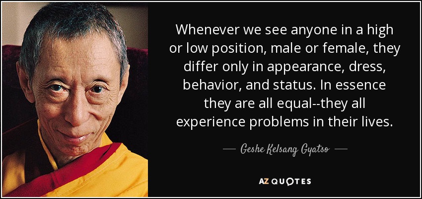 Whenever we see anyone in a high or low position, male or female, they differ only in appearance, dress, behavior, and status. In essence they are all equal--they all experience problems in their lives. - Geshe Kelsang Gyatso