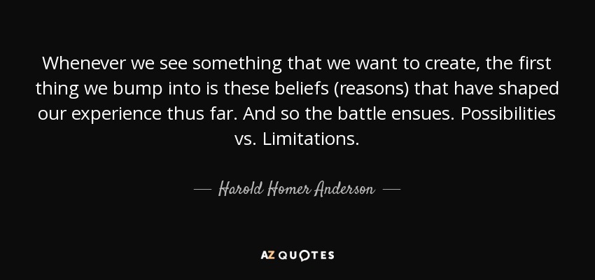 Whenever we see something that we want to create, the first thing we bump into is these beliefs (reasons) that have shaped our experience thus far. And so the battle ensues. Possibilities vs. Limitations. - Harold Homer Anderson