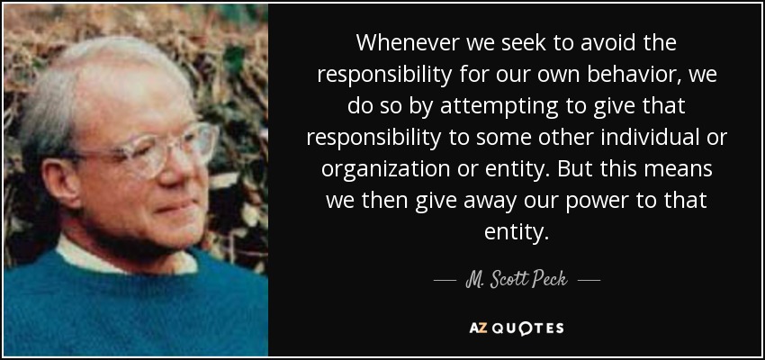 Whenever we seek to avoid the responsibility for our own behavior, we do so by attempting to give that responsibility to some other individual or organization or entity. But this means we then give away our power to that entity. - M. Scott Peck