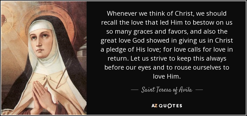 Whenever we think of Christ, we should recall the love that led Him to bestow on us so many graces and favors, and also the great love God showed in giving us in Christ a pledge of His love; for love calls for love in return. Let us strive to keep this always before our eyes and to rouse ourselves to love Him. - Teresa of Avila