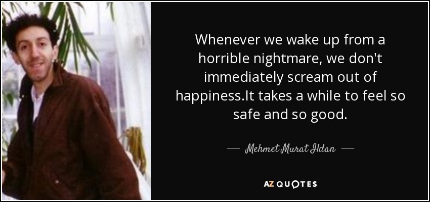 Whenever we wake up from a horrible nightmare, we don't immediately scream out of happiness.It takes a while to feel so safe and so good. - Mehmet Murat Ildan