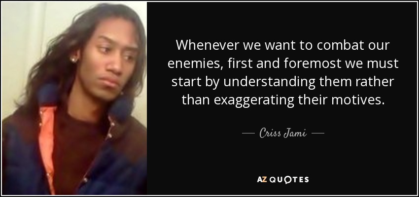 Whenever we want to combat our enemies, first and foremost we must start by understanding them rather than exaggerating their motives. - Criss Jami