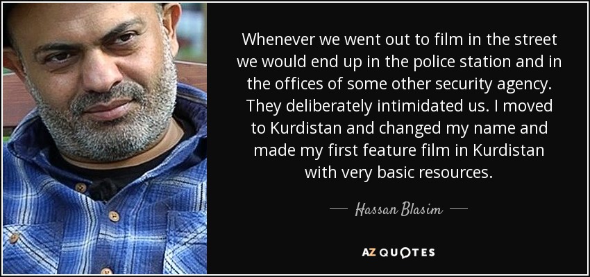 Whenever we went out to film in the street we would end up in the police station and in the offices of some other security agency. They deliberately intimidated us. I moved to Kurdistan and changed my name and made my first feature film in Kurdistan with very basic resources. - Hassan Blasim