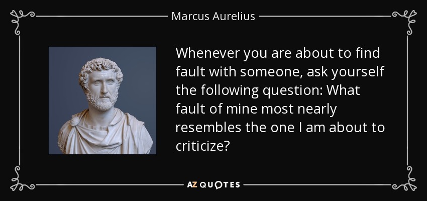 Whenever you are about to find fault with someone, ask yourself the following question: What fault of mine most nearly resembles the one I am about to criticize? - Marcus Aurelius