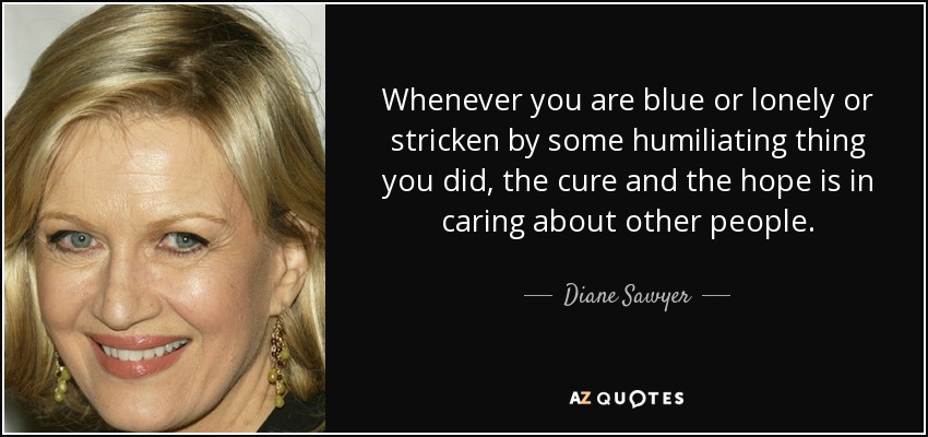 Whenever you are blue or lonely or stricken by some humiliating thing you did, the cure and the hope is in caring about other people. - Diane Sawyer