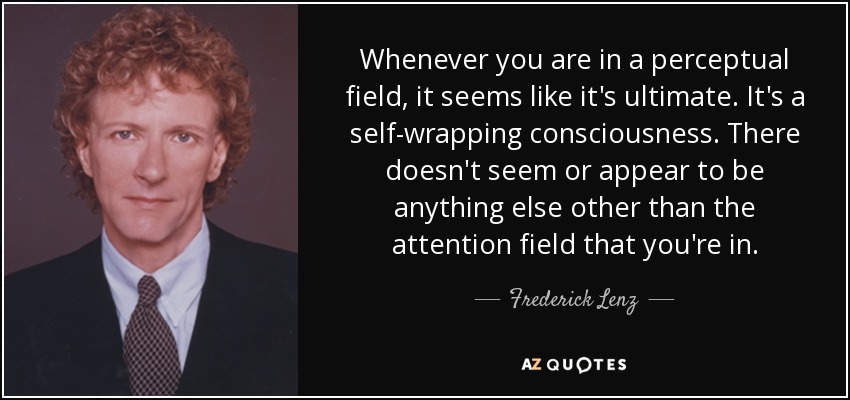 Whenever you are in a perceptual field, it seems like it's ultimate. It's a self-wrapping consciousness. There doesn't seem or appear to be anything else other than the attention field that you're in. - Frederick Lenz
