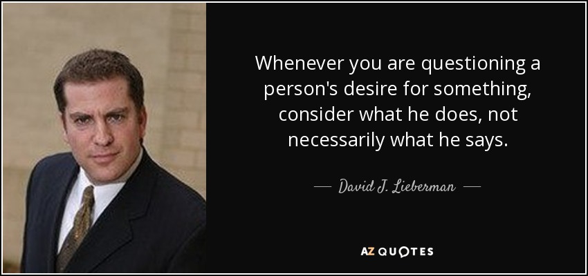 Whenever you are questioning a person's desire for something, consider what he does, not necessarily what he says. - David J. Lieberman