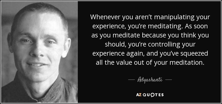 Whenever you aren’t manipulating your experience, you’re meditating. As soon as you meditate because you think you should, you’re controlling your experience again, and you’ve squeezed all the value out of your meditation. - Adyashanti