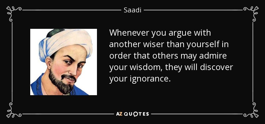 Whenever you argue with another wiser than yourself in order that others may admire your wisdom, they will discover your ignorance. - Saadi