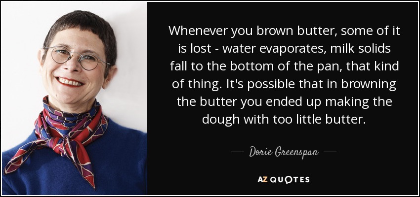 Whenever you brown butter, some of it is lost - water evaporates, milk solids fall to the bottom of the pan, that kind of thing. It's possible that in browning the butter you ended up making the dough with too little butter. - Dorie Greenspan