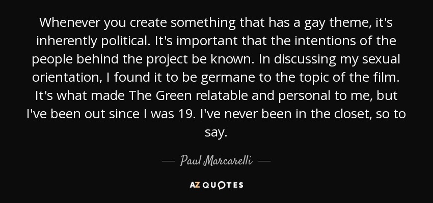 Whenever you create something that has a gay theme, it's inherently political. It's important that the intentions of the people behind the project be known. In discussing my sexual orientation, I found it to be germane to the topic of the film. It's what made The Green relatable and personal to me, but I've been out since I was 19. I've never been in the closet, so to say. - Paul Marcarelli