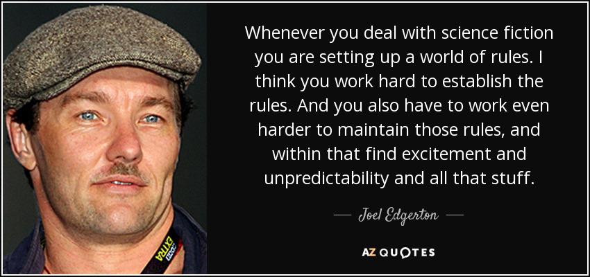 Whenever you deal with science fiction you are setting up a world of rules. I think you work hard to establish the rules. And you also have to work even harder to maintain those rules, and within that find excitement and unpredictability and all that stuff. - Joel Edgerton