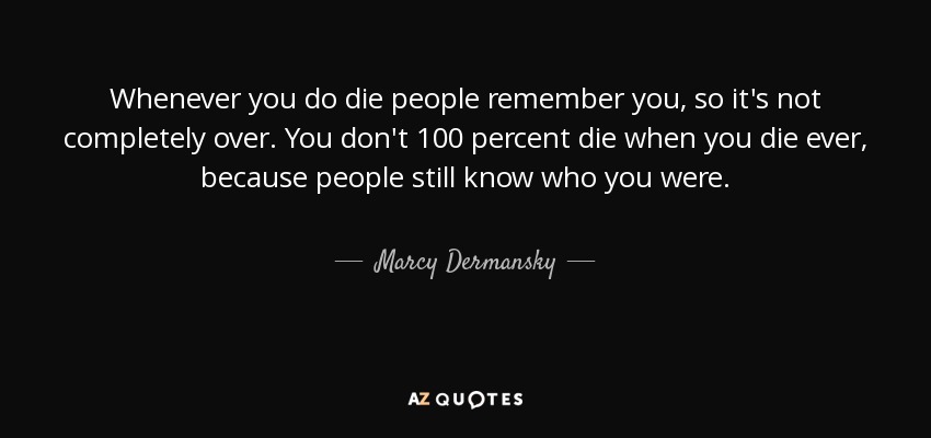 Whenever you do die people remember you, so it's not completely over. You don't 100 percent die when you die ever, because people still know who you were. - Marcy Dermansky
