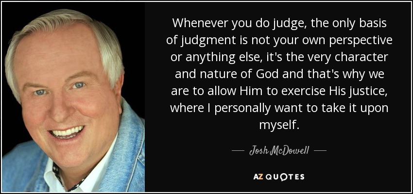 Whenever you do judge, the only basis of judgment is not your own perspective or anything else, it's the very character and nature of God and that's why we are to allow Him to exercise His justice, where I personally want to take it upon myself. - Josh McDowell