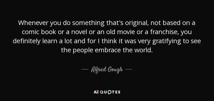 Whenever you do something that's original, not based on a comic book or a novel or an old movie or a franchise, you definitely learn a lot and for I think it was very gratifying to see the people embrace the world. - Alfred Gough