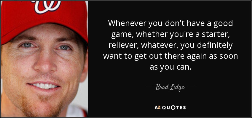 Whenever you don't have a good game, whether you're a starter, reliever, whatever, you definitely want to get out there again as soon as you can. - Brad Lidge