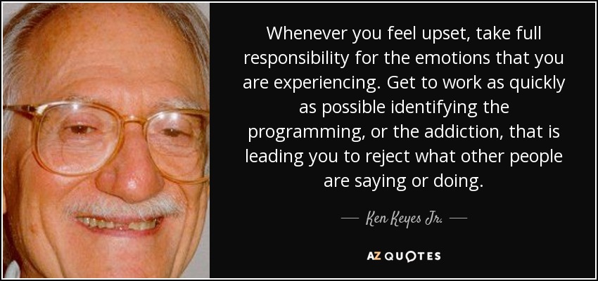 Whenever you feel upset, take full responsibility for the emotions that you are experiencing. Get to work as quickly as possible identifying the programming, or the addiction, that is leading you to reject what other people are saying or doing. - Ken Keyes Jr.
