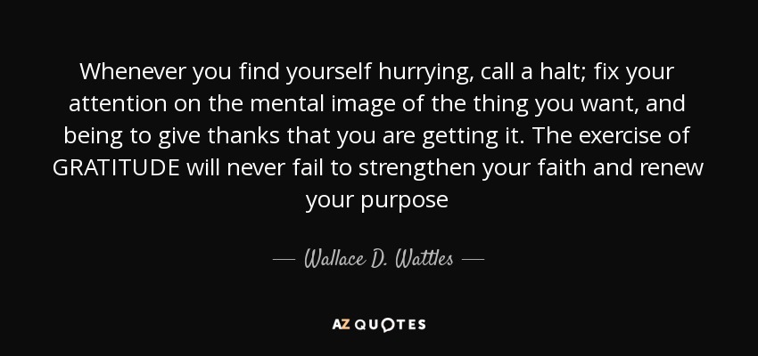 Whenever you find yourself hurrying, call a halt; fix your attention on the mental image of the thing you want, and being to give thanks that you are getting it. The exercise of GRATITUDE will never fail to strengthen your faith and renew your purpose - Wallace D. Wattles