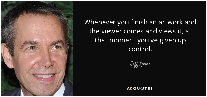 Whenever you finish an artwork and the viewer comes and views it, at that moment you've given up control. - Jeff Koons