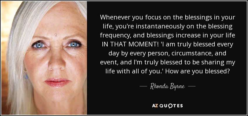 Whenever you focus on the blessings in your life, you're instantaneously on the blessing frequency, and blessings increase in your life IN THAT MOMENT! 'I am truly blessed every day by every person, circumstance, and event, and I'm truly blessed to be sharing my life with all of you.' How are you blessed? - Rhonda Byrne