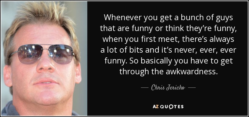 Whenever you get a bunch of guys that are funny or think they’re funny, when you first meet, there’s always a lot of bits and it’s never, ever, ever funny. So basically you have to get through the awkwardness. - Chris Jericho