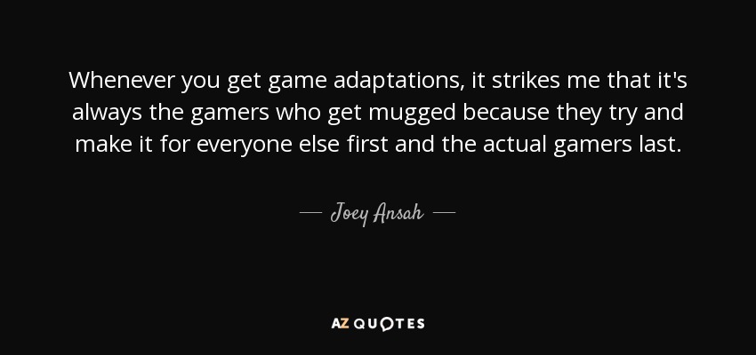 Whenever you get game adaptations, it strikes me that it's always the gamers who get mugged because they try and make it for everyone else first and the actual gamers last. - Joey Ansah