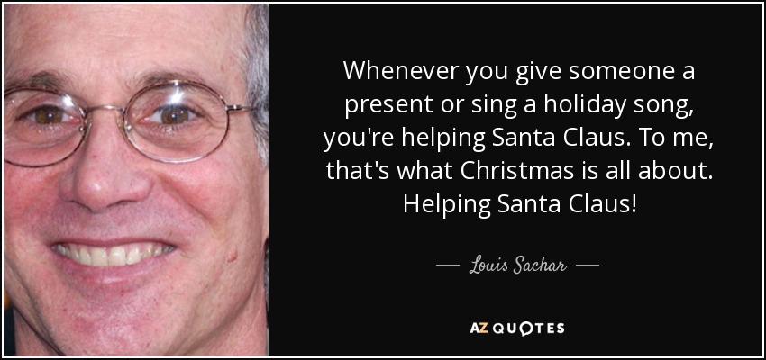 Whenever you give someone a present or sing a holiday song, you're helping Santa Claus. To me, that's what Christmas is all about. Helping Santa Claus! - Louis Sachar