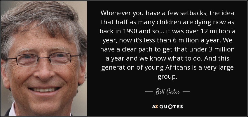 Whenever you have a few setbacks, the idea that half as many children are dying now as back in 1990 and so... it was over 12 million a year, now it's less than 6 million a year. We have a clear path to get that under 3 million a year and we know what to do. And this generation of young Africans is a very large group. - Bill Gates