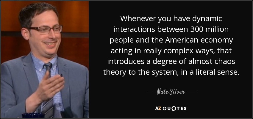 Whenever you have dynamic interactions between 300 million people and the American economy acting in really complex ways, that introduces a degree of almost chaos theory to the system, in a literal sense. - Nate Silver