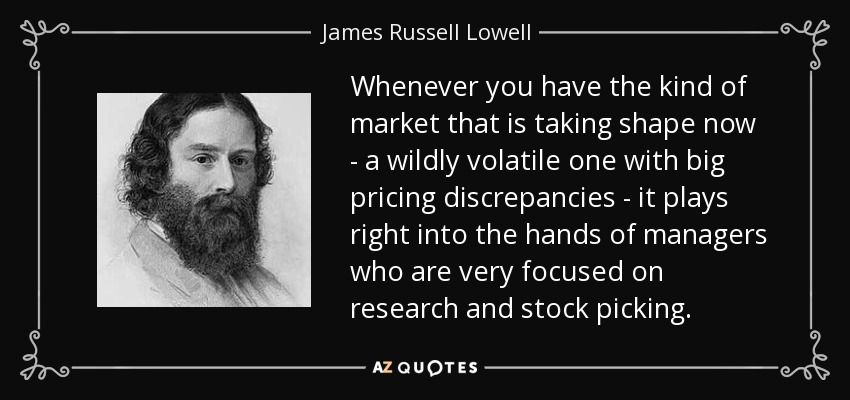 Whenever you have the kind of market that is taking shape now - a wildly volatile one with big pricing discrepancies - it plays right into the hands of managers who are very focused on research and stock picking. - James Russell Lowell
