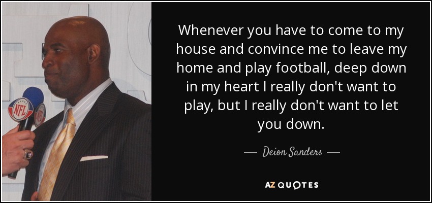 Whenever you have to come to my house and convince me to leave my home and play football, deep down in my heart I really don't want to play, but I really don't want to let you down. - Deion Sanders