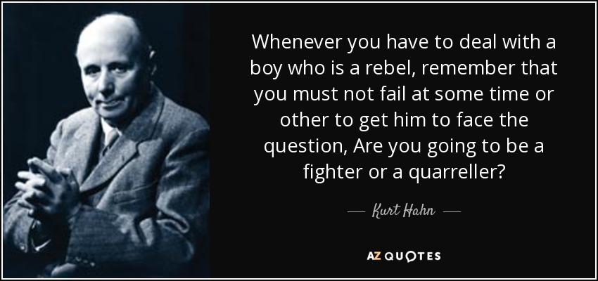 Whenever you have to deal with a boy who is a rebel, remember that you must not fail at some time or other to get him to face the question, Are you going to be a fighter or a quarreller? - Kurt Hahn