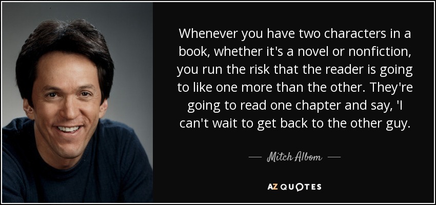 Whenever you have two characters in a book, whether it's a novel or nonfiction, you run the risk that the reader is going to like one more than the other. They're going to read one chapter and say, 'I can't wait to get back to the other guy. - Mitch Albom