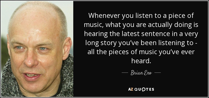 Whenever you listen to a piece of music, what you are actually doing is hearing the latest sentence in a very long story you’ve been listening to - all the pieces of music you’ve ever heard. - Brian Eno