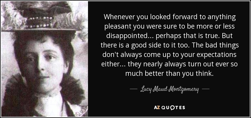 Whenever you looked forward to anything pleasant you were sure to be more or less disappointed . . . perhaps that is true. But there is a good side to it too. The bad things don't always come up to your expectations either . . . they nearly always turn out ever so much better than you think. - Lucy Maud Montgomery