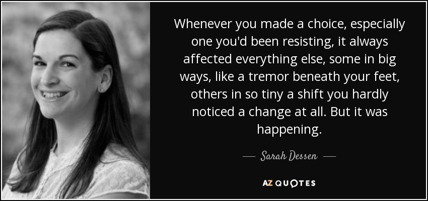 Whenever you made a choice, especially one you'd been resisting, it always affected everything else, some in big ways, like a tremor beneath your feet, others in so tiny a shift you hardly noticed a change at all. But it was happening. - Sarah Dessen